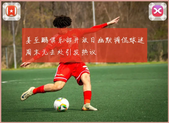 姜至鹏俱乐部开放日幽默调侃球迷周末无去处引发热议