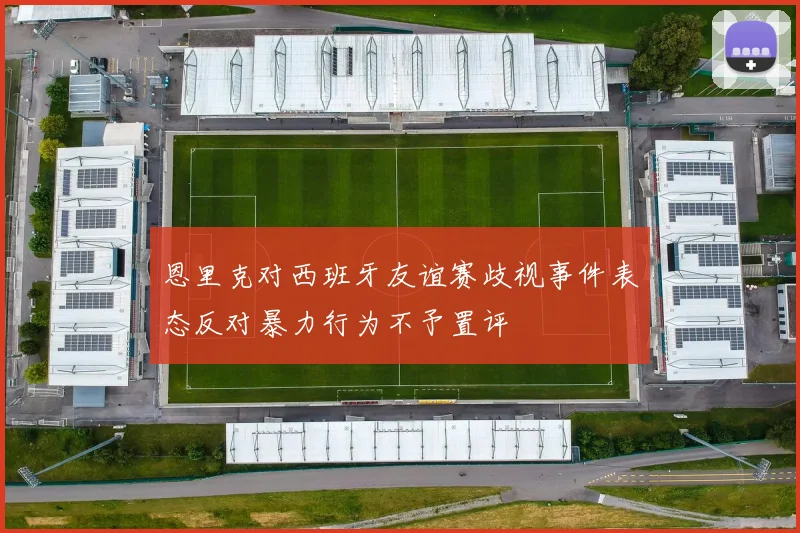 恩里克对西班牙友谊赛歧视事件表态反对暴力行为不予置评