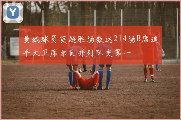 曼城球员英超胜场数达214场B席追平大卫席尔瓦并列队史第一