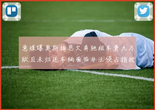 意媒曝奥斯梅恩欠奔驰租车费九万欧且未归还车辆面临非法侵占指控