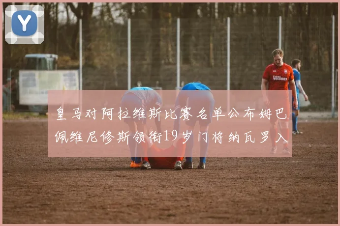 皇马对阿拉维斯比赛名单公布姆巴佩维尼修斯领衔19岁门将纳瓦罗入选
