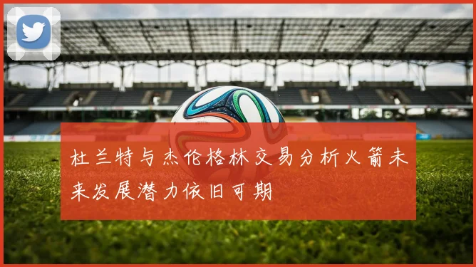 杜兰特与杰伦格林交易分析火箭未来发展潜力依旧可期