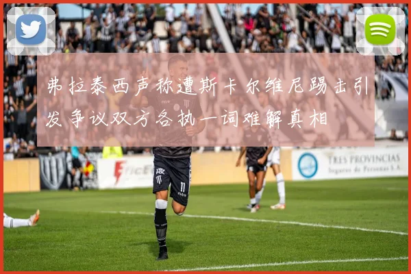 弗拉泰西声称遭斯卡尔维尼踢击引发争议双方各执一词难解真相