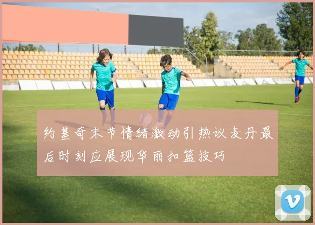 约基奇末节情绪激动引热议麦丹最后时刻应展现华丽扣篮技巧