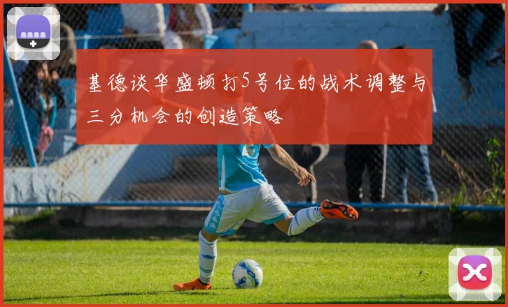 基德谈华盛顿打5号位的战术调整与三分机会的创造策略