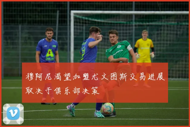 穆阿尼渴望加盟尤文图斯交易进展取决于俱乐部决策