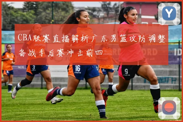 CBA联赛直播解析广东男篮攻防调整备战季后赛冲击前四