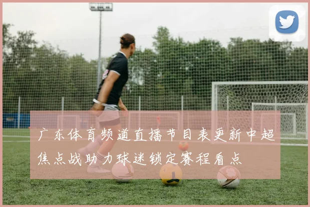 广东体育频道直播节目表更新中超焦点战助力球迷锁定赛程看点