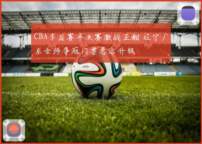 CBA季后赛半决赛激战正酣 辽宁广东会师争冠门票悬念升级