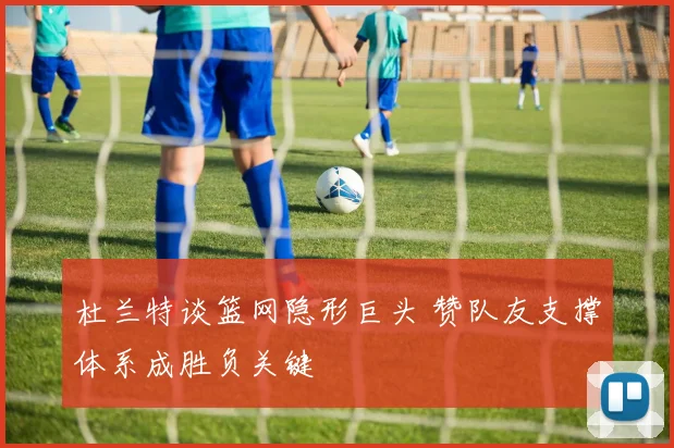 杜兰特谈篮网隐形巨头 赞队友支撑体系成胜负关键